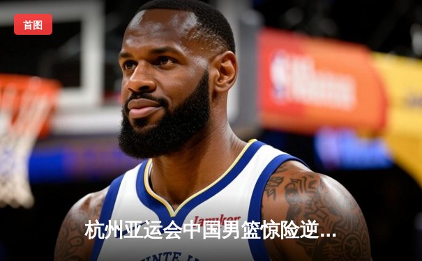 杭州亚运会中国男篮惊险逆转韩国队 张镇麟关键三分定胜局