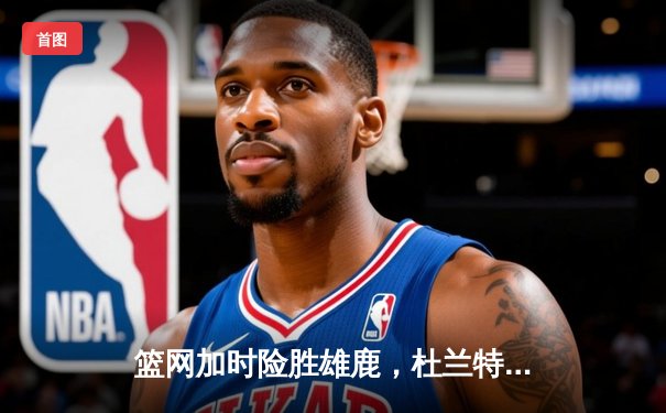 篮网加时险胜雄鹿，杜兰特49分刷新个人季后赛得分纪录