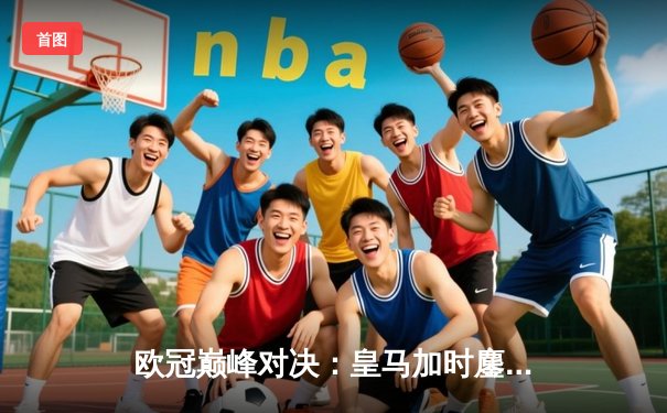 欧冠巅峰对决：皇马加时鏖战3-2逆转拜仁，维尼修斯双响封王