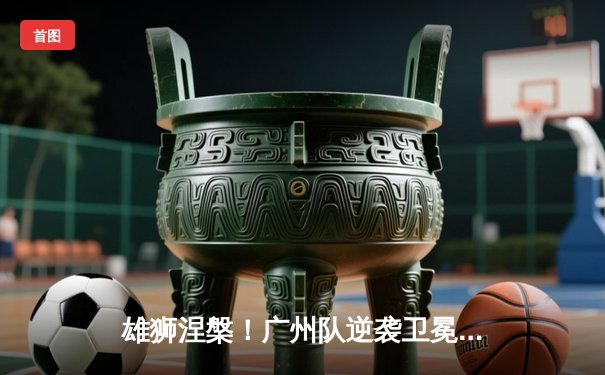 雄狮涅槃！广州队逆袭卫冕冠军，亚冠小组赛上演惊天逆转